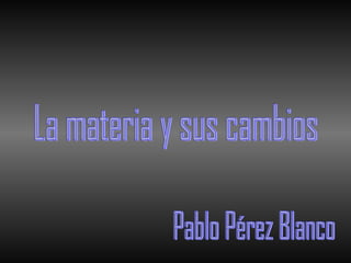 La materia y sus cambios Pablo Pérez Blanco 