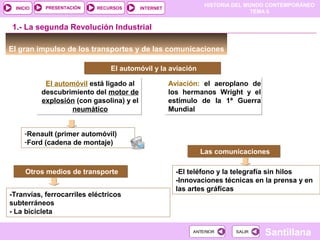 HISTORIA DEL MUNDO CONTEMPORÁNEO
TEMA 6
RECURSOS INTERNETPRESENTACIÓN
Santillana
INICIO
SALIRSALIRANTERIORANTERIOR
Aviación: el aeroplano de
los hermanos Wright y el
estímulo de la 1ª Guerra
Mundial
Aviación: el aeroplano de
los hermanos Wright y el
estímulo de la 1ª Guerra
Mundial
El gran impulso de los transportes y de las comunicaciones
1.- La segunda Revolución Industrial
El automóvil está ligado al
descubrimiento del motor de
explosión (con gasolina) y el
neumático
El automóvil está ligado al
descubrimiento del motor de
explosión (con gasolina) y el
neumático
-Renault (primer automóvil)
-Ford (cadena de montaje)
Otros medios de transporteOtros medios de transporte
-Tranvías, ferrocarriles eléctricos
subterráneos
- La bicicleta
Las comunicacionesLas comunicaciones
-El teléfono y la telegrafía sin hilos
-Innovaciones técnicas en la prensa y en
las artes gráficas
El automóvil y la aviaciónEl automóvil y la aviación
 