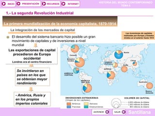 HISTORIA DEL MUNDO CONTEMPORÁNEO
TEMA 6
RECURSOS INTERNETPRESENTACIÓN
Santillana
INICIO
SALIRSALIRANTERIORANTERIOR
La integración de los mercados de capital
El desarrollo del sistema bancario hizo posible un gran
movimiento de capitales y de inversiones a nivel
mundial
Las exportaciones de capital
procedieron de Europa
occidental
Londres era el centro financiero
Las exportaciones de capital
procedieron de Europa
occidental
Londres era el centro financiero
Se invirtieron en
países en los que
se obtenían mayor
rendimiento
1.- La segunda Revolución Industrial
La primera mundialización de la economía capitalista, 1870-1914
- América, Rusia y
en los propios
imperios coloniales
Las inversiones de capitales
realizadas por Europa y Estados
Unidos en el exterior hasta 1914
 