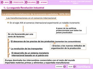 HISTORIA DEL MUNDO CONTEMPORÁNEO
TEMA 6
RECURSOS INTERNETPRESENTACIÓN
Santillana
INICIO
SALIRSALIRANTERIORANTERIOR
Las transformaciones en el comercio internacional
En el siglo XIX el comercio internacional experimentó un notable incremento
A pesar de las políticas
proteccionistas que todos los
países practicaban
A pesar de las políticas
proteccionistas que todos los
países practicaban
Se vio favorecido por una
serie de factores:
1.- La segunda Revolución Industrial
La primera mundialización de la economía capitalista, 1870-1914
El descenso de los precios de los productos (aumentan los consumidores)
- Gracias a los nuevos métodos de
organización de la producciónLa revolución de los transportes
El desarrollo de un sistema monetario
internacional basado en el patrón-oro
Europa dominaba los intercambios comerciales con el resto del mundo
Importaba materias primas y alimentos y exportaba manufacturas
 