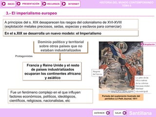 HISTORIA DEL MUNDO CONTEMPORÁNEO
TEMA 6
RECURSOS INTERNETPRESENTACIÓN
Santillana
INICIO
SALIRSALIRANTERIORANTERIOR
3.- El imperialismo europeo
Dominio político y territorial
sobre otros países que no
estaban industrializados
Francia y Reino Unido y el resto
de países industrializados
ocuparan los continentes africano
y asiático
Francia y Reino Unido y el resto
de países industrializados
ocuparan los continentes africano
y asiático
A principios del s. XIX desaparecen los rasgos del colonialismo de XVI-XVIII
(explotación metales preciosos, sedas, especias y esclavos para comerciar)
Portada del suplemento ilustrado del
periódico Le Petit Journal, 1911
En el s.XIX se desarrolla un nuevo modelo: el ImperialismoEn el s.XIX se desarrolla un nuevo modelo: el Imperialismo
Protagonistas
Fue un fenómeno complejo en el que influyen
factores económicos, políticos, ideológicos,
científicos, religiosos, nacionalistas, etc
Ampliación
 