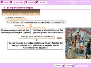 HISTORIA DEL MUNDO CONTEMPORÁNEO
TEMA 6
RECURSOS INTERNETPRESENTACIÓN
Santillana
INICIO
SALIRSALIRANTERIORANTERIOR
Causas de la expansión imperialista
3.- El imperialismo europeo
Causas económicas
En 1873 se inició una depresión económica (superproducción)
Provocada por
Una gran competencia de las
nuevas potencias (EU, Japón)
Una gran competencia de las
nuevas potencias (EU, Japón)
Políticas proteccionistas de los
grandes países industrializados
Políticas proteccionistas de los
grandes países industrializados
Empujó a los países occidentales a
Buscar nuevos mercados, materias primas y fuentes de
energía más baratas, y destino de excedentes de
mercancías y de capitales
Buscar nuevos mercados, materias primas y fuentes de
energía más baratas, y destino de excedentes de
mercancías y de capitales
DOC. 20
 
