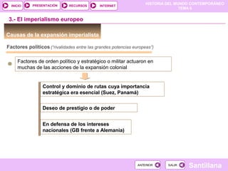 HISTORIA DEL MUNDO CONTEMPORÁNEO
TEMA 6
RECURSOS INTERNETPRESENTACIÓN
Santillana
INICIO
SALIRSALIRANTERIORANTERIOR
Causas de la expansión imperialista
3.- El imperialismo europeo
Factores políticos (“rivalidades entre las grandes potencias europeas”)
Factores de orden político y estratégico o militar actuaron en
muchas de las acciones de la expansión colonial
Control y dominio de rutas cuya importancia
estratégica era esencial (Suez, Panamá)
Deseo de prestigio o de poder
En defensa de los intereses
nacionales (GB frente a Alemania)
 