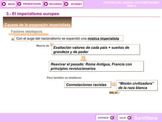 HISTORIA DEL MUNDO CONTEMPORÁNEO
TEMA 6
RECURSOS INTERNETPRESENTACIÓN
Santillana
INICIO
SALIRSALIRANTERIORANTERIOR
Connotaciones racistasConnotaciones racistas
Reavivar el pasado: Roma Antigua, Francia con
principios revolucionarios
Reavivar el pasado: Roma Antigua, Francia con
principios revolucionarios
Causas de la expansión imperialista
3.- El imperialismo europeo
Factores ideológicos
Con el auge del nacionalismo se expandió una mística imperialista
Mezcla de
Exaltación valores de cada pais + sueños de
grandeza y de poder
Exaltación valores de cada pais + sueños de
grandeza y de poder
DOC. 21
Pero también se añadieron
“Misión civilizadora”
de la raza blanca
“Misión civilizadora”
de la raza blanca
 
