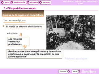 HISTORIA DEL MUNDO CONTEMPORÁNEO
TEMA 6
RECURSOS INTERNETPRESENTACIÓN
Santillana
INICIO
SALIRSALIRANTERIORANTERIOR
Causas de la expansión imperialista
3.- El imperialismo europeo
Las razones religiosas
El interés de extender el cristianismo
A través de
Las misiones
católicas y
protestantes
Las misiones
católicas y
protestantes
-Realizaron una labor evangelizadora y humanitaria
-Legitimaron la expansión y la imposición de una
cultura occidental
-Realizaron una labor evangelizadora y humanitaria
-Legitimaron la expansión y la imposición de una
cultura occidental
Misiones escolapias
 