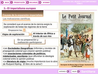 HISTORIA DEL MUNDO CONTEMPORÁNEO
TEMA 6
RECURSOS INTERNETPRESENTACIÓN
Santillana
INICIO
SALIRSALIRANTERIORANTERIOR
-Las Sociedades Geográficas (informes y revistas de
propaganda colonial que crearon opinión pública)
-Las asociaciones coloniales de políticos,
intelectuales, escritores (que difundían la ideología
colonial entre la opinión pública)
-La literatura de viajes (mucha importancia tuvo la obra
de Rudyard Kipling, ·El libro de la selva”)
-Las Sociedades Geográficas (informes y revistas de
propaganda colonial que crearon opinión pública)
-Las asociaciones coloniales de políticos,
intelectuales, escritores (que difundían la ideología
colonial entre la opinión pública)
-La literatura de viajes (mucha importancia tuvo la obra
de Rudyard Kipling, ·El libro de la selva”)
Al interior de África a
través de sus rios
Al interior de África a
través de sus rios
Causas de la expansión imperialista
3.- El imperialismo europeo
Las motivaciones científicas
Se consideró que el avance de la ciencia exigía la
exploración de todas las regiones de la tierra
Empezaron los
Viajes de exploraciónViajes de exploración
En su preparación y
realización participaron
Savorgnan de Brazza llega al Congo. Ilustración de
Le Petit Journal.
 