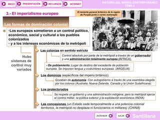 HISTORIA DEL MUNDO CONTEMPORÁNEO
TEMA 6
RECURSOS INTERNETPRESENTACIÓN
Santillana
INICIO
SALIRSALIRANTERIORANTERIOR
Las formas de dominación colonial
-Los europeos sometieron a un control político,
económico, social y cultural a los pueblos
colonizados
- y a los intereses económicos de la metrópoli
Hubo
sistemas de
control muy
variados
Las colonias en sentido estricto
3.- El imperialismo europeo
Control absoluto por parte de la metrópoli a través de un gobernador
y una administración totalmente europea (ÁFRICA)
- De poblamiento. Lugar de destino del excedente de población
europea. Se imponen lengua y costumbres europeas. (ARGELIA)
Los dominios (específicos del imperio británico).
Gozaban de autonomía. Con autogobierno a través de una asamblea elegida
por los colonos (Australia, Nueva Zelanda, Canadá y la Unión Sudafricana).
Los protectorados
Se respeta un gobierno y una administración indígena, pero la metrópoli ejerce
el control militar, la política exterior y la explotación económica.(INDIA)
Las concesiones (un Estado cede temporalmente a una potencia colonial
territorios, la metrópoli no desplaza ni funcionarios ni militares) (CHINA)
El teniente general británico de la región
de Punjab junto a varios maharajás
 