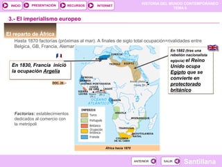 HISTORIA DEL MUNDO CONTEMPORÁNEO
TEMA 6
RECURSOS INTERNETPRESENTACIÓN
Santillana
INICIO
SALIRSALIRANTERIORANTERIOR
En 1830, Francia inició
la ocupación Argelia
En 1830, Francia inició
la ocupación Argelia
El reparto de África
Hasta 1870 factorías (próximas al mar). A finales de siglo total ocupación=rivalidades entre
Belgica, GB, Francia, Alemania
África hacia 1870
3.- El imperialismo europeo
DOC. 26
En 1882 (tras una
rebelión nacionalista
egipcia) el Reino
Unido ocupa
Egipto que se
convierte en
protectorado
británico
En 1882 (tras una
rebelión nacionalista
egipcia) el Reino
Unido ocupa
Egipto que se
convierte en
protectorado
británico
Factorías: establecimientos
dedicados al comercio con
la metrópoli
 