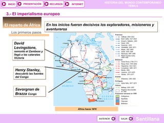 HISTORIA DEL MUNDO CONTEMPORÁNEO
TEMA 6
RECURSOS INTERNETPRESENTACIÓN
Santillana
INICIO
SALIRSALIRANTERIORANTERIOR
El reparto de África
Los primeros pasos
África hacia 1870
3.- El imperialismo europeo
En los inicios fueron decisivos los exploradores, misioneros y
aventureros
En los inicios fueron decisivos los exploradores, misioneros y
aventureros
David
Levingstone,
remontó el Zambeze y
llegó a las cataratas
Victoria
David
Levingstone,
remontó el Zambeze y
llegó a las cataratas
Victoria
Henry Stanley,
descubrió las fuentes
del Congo
Henry Stanley,
descubrió las fuentes
del Congo
Savorgnan de
Brazza Congo
Savorgnan de
Brazza Congo
 