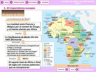 HISTORIA DEL MUNDO CONTEMPORÁNEO
TEMA 6
RECURSOS INTERNETPRESENTACIÓN
Santillana
INICIO
SALIRSALIRANTERIORANTERIOR
El reparto de África
La Conferencia de Berlín
3.- El imperialismo europeo
La rivalidad entre Francia y
Bélgica por el control de Congo,
y el interés alemán por África
La rivalidad entre Francia y
Bélgica por el control de Congo,
y el interés alemán por África
Impulsó
La Conferencia de Berlín del año
1885 (Bismarck)
La Conferencia de Berlín del año
1885 (Bismarck)
Se acordó
-La libertad de comercio y navegación por
el Níger y el Congo
-La prohibición de la esclavitud
-Reconocer el “Estado Libre de Congo”
bajo tutela del rey belga Leopoldo II
-El principio de la ocupación efectiva
Provocó
El reparto total de África a final
de siglo con nuevas potencias
que se incorporaron
El reparto total de África a final
de siglo con nuevas potencias
que se incorporaron
África hacia 1914
DOC. 27
 