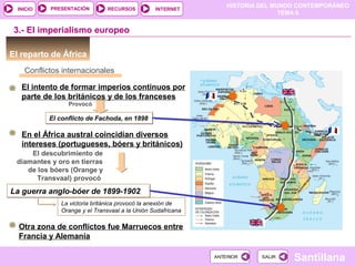 HISTORIA DEL MUNDO CONTEMPORÁNEO
TEMA 6
RECURSOS INTERNETPRESENTACIÓN
Santillana
INICIO
SALIRSALIRANTERIORANTERIOR
El reparto de África
Conflictos internacionales
3.- El imperialismo europeo
El conflicto de Fachoda, en 1898El conflicto de Fachoda, en 1898
Provocó
El intento de formar imperios continuos por
parte de los británicos y de los franceses
En el África austral coincidían diversos
intereses (portugueses, bóers y británicos)
El descubrimiento de
diamantes y oro en tierras
de los bóers (Orange y
Transvaal) provocó
La guerra anglo-bóer de 1899-1902La guerra anglo-bóer de 1899-1902
La victoria británica provocó la anexión de
Orange y el Transvaal a la Unión Sudafricana
Otra zona de conflictos fue Marruecos entre
Francia y Alemania
 