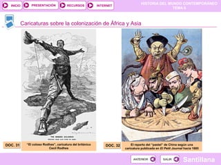 HISTORIA DEL MUNDO CONTEMPORÁNEO
TEMA 6
RECURSOS INTERNETPRESENTACIÓN
Santillana
INICIO
SALIRSALIRANTERIORANTERIOR
Caricaturas sobre la colonización de África y Asia
DOC. 31DOC. 31 DOC. 32DOC. 32“El coloso Rodhes”, caricatura del británico
Cecil Rodhes
El reparto del “pastel” de China según una
caricatura publicada en El Petit Journal hacia 1885
 