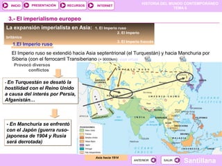 HISTORIA DEL MUNDO CONTEMPORÁNEO
TEMA 6
RECURSOS INTERNETPRESENTACIÓN
Santillana
INICIO
SALIRSALIRANTERIORANTERIOR
La expansión imperialista en Asia: 1. El Imperio ruso
2. El Imperio
británico
3. El Imperio francés
1.El Imperio ruso
Asia hacia 1914
3.- El imperialismo europeo
El Imperio ruso se extendió hacia Asia septentrional (el Turquestán) y hacia Manchuria por
Siberia (con el ferrocarril Transiberiano (+ 9000km)) viaje virtual
- En Turquestán se desató la
hostilidad con el Reino Unido
a causa del interés por Persia,
Afganistán…
- En Turquestán se desató la
hostilidad con el Reino Unido
a causa del interés por Persia,
Afganistán…
Provocó diversos
conflictos
- En Manchuria se enfrentó
con el Japón (guerra ruso-
japonesa de 1904 y Rusia
será derrotada)
- En Manchuria se enfrentó
con el Japón (guerra ruso-
japonesa de 1904 y Rusia
será derrotada)
 