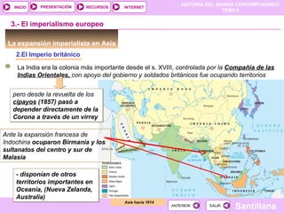 HISTORIA DEL MUNDO CONTEMPORÁNEO
TEMA 6
RECURSOS INTERNETPRESENTACIÓN
Santillana
INICIO
SALIRSALIRANTERIORANTERIOR
La expansión imperialista en Asia
2.El Imperio británico
Asia hacia 1914
3.- El imperialismo europeo
La India era la colonia más importante desde el s. XVIII, controlada por la Compañía de las
Indias Orientales, con apoyo del gobierno y soldados británicos fue ocupando territorios
pero desde la revuelta de los
cipayos (1857) pasó a
depender directamente de la
Corona a través de un virrey
pero desde la revuelta de los
cipayos (1857) pasó a
depender directamente de la
Corona a través de un virrey
- disponían de otros
territorios importantes en
Oceanía, (Nueva Zelanda,
Australia)
- disponían de otros
territorios importantes en
Oceanía, (Nueva Zelanda,
Australia)
Ante la expansión francesa de
Indochina ocuparon Birmania y los
sultanatos del centro y sur de
Malasia
 