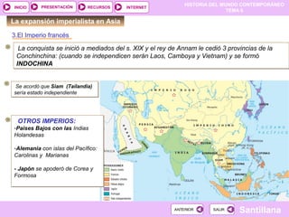 HISTORIA DEL MUNDO CONTEMPORÁNEO
TEMA 6
RECURSOS INTERNETPRESENTACIÓN
Santillana
INICIO
SALIRSALIRANTERIORANTERIOR
La expansión imperialista en Asia
3.El Imperio francés
La conquista se inició a mediados del s. XIX y el rey de Annam le cedió 3 provincias de la
Conchinchina: (cuando se independicen serán Laos, Camboya y Vietnam) y se formó
INDOCHINA
La conquista se inició a mediados del s. XIX y el rey de Annam le cedió 3 provincias de la
Conchinchina: (cuando se independicen serán Laos, Camboya y Vietnam) y se formó
INDOCHINA
Se acordó que Siam (Tailandia)
sería estado independiente
Se acordó que Siam (Tailandia)
sería estado independiente
OTROS IMPERIOS:
-Paises Bajos con las Indias
Holandesas
-Alemania con islas del Pacífico:
Carolinas y Marianas
- Japón se apoderó de Corea y
Formosa
OTROS IMPERIOS:
-Paises Bajos con las Indias
Holandesas
-Alemania con islas del Pacífico:
Carolinas y Marianas
- Japón se apoderó de Corea y
Formosa
 