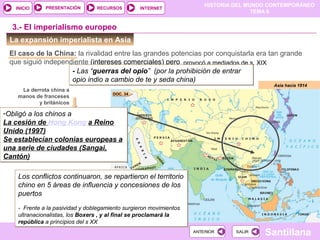 HISTORIA DEL MUNDO CONTEMPORÁNEO
TEMA 6
RECURSOS INTERNETPRESENTACIÓN
Santillana
INICIO
SALIRSALIRANTERIORANTERIOR
La expansión imperialista en Asia
El caso de la China: la rivalidad entre las grandes potencias por conquistarla era tan grande
que siguió independiente (intereses comerciales) pero
Asia hacia 1914
3.- El imperialismo europeo
provocó a mediados de s. XIX
- Las “guerras del opio” (por la prohibición de entrar
opio indio a cambio de te y seda china)
- Las “guerras del opio” (por la prohibición de entrar
opio indio a cambio de te y seda china)
La derrota china a
manos de franceses
y británicos
-Obligó a los chinos a
La cesión de Hong Kong a Reino
Unido (1997)
Se establecían colonias europeas a
una serie de ciudades (Sangai,
Cantón)
-Obligó a los chinos a
La cesión de Hong Kong a Reino
Unido (1997)
Se establecían colonias europeas a
una serie de ciudades (Sangai,
Cantón)
Los conflictos continuaron, se repartieron el territorio
chino en 5 áreas de influencia y concesiones de los
puertos
- Frente a la pasividad y doblegamiento surgieron movimientos
ultranacionalistas, los Boxers , y al final se proclamará la
república a principios del s XX
Los conflictos continuaron, se repartieron el territorio
chino en 5 áreas de influencia y concesiones de los
puertos
- Frente a la pasividad y doblegamiento surgieron movimientos
ultranacionalistas, los Boxers , y al final se proclamará la
república a principios del s XX
DOC. 34
 