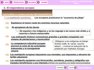 HISTORIA DEL MUNDO CONTEMPORÁNEO
TEMA 6
RECURSOS INTERNETPRESENTACIÓN
Santillana
INICIO
SALIRSALIRANTERIORANTERIOR
Las huellas o consecuencias del imperialismo
1. La explotación económica Los europeos practicaron la “economía de pillaje”
Explotaron al menor coste los enormes recursos naturales
Se apropiaron de las tierras
-Se expulsó a los indígenas y se los segregó a las zonas más áridas y a
reservas o fueron masacrados
Las metropolis hicieron concesiones gratuitas a grandes compañías con
sistema de plantaciones y monocultivo
-Obligaron a los indígenas al trabajo
forzoso (café, té, cacao, caucho,
tabaco…) incluso la reducción de la
población por maltratos (Congo)
3.- El imperialismo europeo
La competencia industrial europea
provocó la ruina de las actividades
artesanales y la consiguiente
miseria
Las metrópolis europeas impusieron sus monedas, sus impuestos y elevaron las
tarifas aduaneras
Las metrópolis equiparon con ferrocarriles, carreteras, puertos y telégrafos con
trazados beneficiosos a sus intereses (minas con puertos y el resto incomunicados)
 