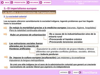 HISTORIA DEL MUNDO CONTEMPORÁNEO
TEMA 6
RECURSOS INTERNETPRESENTACIÓN
Santillana
INICIO
SALIRSALIRANTERIORANTERIOR
Las huellas o consecuencias del imperialismo
2. La sociedad colonial
Los europeos alteraron sensiblemente la sociedad indígena, legando problemas que han llegado
hasta la actualidad
Se redujo la mortalidad gracias a la medicina europea (vacunas, higiene, hospitales)
Pero la natalidad continuaba elevada
Hubo un proceso de urbanización -No a causa de la industrialización sino de la
miseria rural
-Provocando el hambre crónica
-Provocando tensiones sociales
Las estructuras sociales fueron
alteradas por la creación de
fronteras artificiales -Supusieron la unión o división de grupos tribales y étnicos
diferentes con grandes conflictos políticos, sociales, étnicos,
que todavía perduran
3.- El imperialismo europeo
Se impuso la cultura europea (aculturación) Las misiones y la enseñanza
impusieron la lengua metropolitana
Se creó una elite indígena (en el seno de la administración colonial) que generó un creciente
nacionalismo de carácter liberal que aspirará a la independencia
 