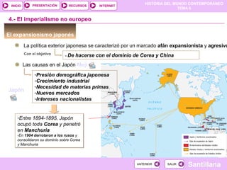 HISTORIA DEL MUNDO CONTEMPORÁNEO
TEMA 6
RECURSOS INTERNETPRESENTACIÓN
Santillana
INICIO
SALIRSALIRANTERIORANTERIOR
El expansionismo japonés
La política exterior japonesa se caracterizó por un marcado afán expansionista y agresivo
4.- El imperialismo no europeo
- De hacerse con el dominio de Corea y ChinaCon el objetivo
Las causas en el Japón Meiji
-Presión demográfica japonesa
-Crecimiento industrial
-Necesidad de materias primas
-Nuevos mercados
-Intereses nacionalistas
-Entre 1894-1895, Japón
ocupó toda Corea y penetró
en Manchuria
-En 1904 derrotaron a los rusos y
consolidaron su dominio sobre Corea
y Manchuria
-Entre 1894-1895, Japón
ocupó toda Corea y penetró
en Manchuria
-En 1904 derrotaron a los rusos y
consolidaron su dominio sobre Corea
y Manchuria
Japón
 