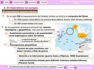 HISTORIA DEL MUNDO CONTEMPORÁNEO
TEMA 6
RECURSOS INTERNETPRESENTACIÓN
Santillana
INICIO
SALIRSALIRANTERIORANTERIOR
El imperialismo estadounidense
En el siglo XIX el expansionismo de Estados Unidos se limitó a la conquista del Oeste
4.- El imperialismo no europeo
- En 1848 la guerra contra México (se anexionó Nuevo México, Arizona, Utah, Nevada y California)
- En 1867 compró Alaska a los rusos
En la expansión americana primaron las razones
ideológicas y geopolíticas, mas que las económicas
- Sentimiento nacionalista y de superioridad
racial anglosajona sobre los latinos
Que se
sustentaba
en
-La doctrina Monroe
-La doctrina del “Destino Manifiesto”**
- Concepciones geopolíticas
-Control de rutas marítimas con
bases navales y flota de guerra
-Derecho a la intervención (guerra Cuba y Filipinas, 1898) Guantanamo
- Intervencionismo armado para defender intereses estadounidenses.
(Panamá /canal)
DOC. 37
Las intervenciones armadas desde entonces fueron constantes
 