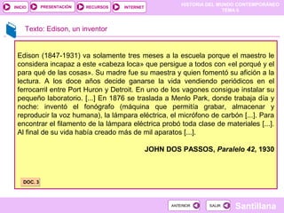 HISTORIA DEL MUNDO CONTEMPORÁNEO
TEMA 6
RECURSOS INTERNETPRESENTACIÓN
Santillana
INICIO
SALIRSALIRANTERIORANTERIOR
Texto: Edison, un inventor
Edison (1847-1931) va solamente tres meses a la escuela porque el maestro le
considera incapaz a este «cabeza loca» que persigue a todos con «el porqué y el
para qué de las cosas». Su madre fue su maestra y quien fomentó su afición a la
lectura. A los doce años decide ganarse la vida vendiendo periódicos en el
ferrocarril entre Port Huron y Detroit. En uno de los vagones consigue instalar su
pequeño laboratorio. [...] En 1876 se traslada a Menlo Park, donde trabaja día y
noche: inventó el fonógrafo (máquina que permitía grabar, almacenar y
reproducir la voz humana), la lámpara eléctrica, el micrófono de carbón [...]. Para
encontrar el filamento de la lámpara eléctrica probó toda clase de materiales [...].
Al final de su vida había creado más de mil aparatos [...].
JOHN DOS PASSOS, Paralelo 42, 1930
DOC. 3DOC. 3
 