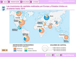 HISTORIA DEL MUNDO CONTEMPORÁNEO
TEMA 6
RECURSOS INTERNETPRESENTACIÓN
Santillana
INICIO
SALIRSALIRANTERIORANTERIOR
Las inversiones de capitales realizadas por Europa y Estados Unidos en
el exterior hasta 1914
DOC. 14DOC. 14
 
