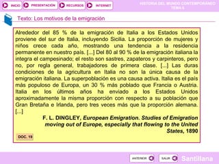 HISTORIA DEL MUNDO CONTEMPORÁNEO
TEMA 6
RECURSOS INTERNETPRESENTACIÓN
Santillana
INICIO
SALIRSALIRANTERIORANTERIOR
Alrededor del 85 % de la emigración de Italia a los Estados Unidos
proviene del sur de Italia, incluyendo Sicilia. La proporción de mujeres y
niños crece cada año, mostrando una tendencia a la residencia
permanente en nuestro país. [...] Del 80 al 90 % de la emigración italiana la
integra el campesinado; el resto son sastres, zapateros y carpinteros, pero
no, por regla general, trabajadores de primera clase. [...] Las duras
condiciones de la agricultura en Italia no son la única causa de la
emigración italiana. La superpoblación es una causa activa. Italia es el país
más populoso de Europa, un 30 % más poblado que Francia o Austria.
Italia en los últimos años ha enviado a los Estados Unidos
aproximadamente la misma proporción con respecto a su población que
Gran Bretaña e Irlanda, pero tres veces más que la proporción alemana.
[...]
F. L. DINGLEY, European Emigration. Studies of Emigration
moving out of Europe, especially that flowing to the United
States, 1890
DOC. 19DOC. 19
Texto: Los motivos de la emigración
 