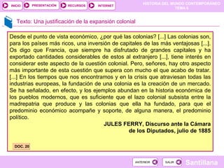 HISTORIA DEL MUNDO CONTEMPORÁNEO
TEMA 6
RECURSOS INTERNETPRESENTACIÓN
Santillana
INICIO
SALIRSALIRANTERIORANTERIOR
Desde el punto de vista económico, ¿por qué las colonias? [...] Las colonias son,
para los países más ricos, una inversión de capitales de las más ventajosas [...].
Os digo que Francia, que siempre ha disfrutado de grandes capitales y ha
exportado cantidades considerables de estos al extranjero [...], tiene interés en
considerar este aspecto de la cuestión colonial. Pero, señores, hay otro aspecto
más importante de esta cuestión que supera con mucho el que acabo de tratar.
[...] En los tiempos que nos encontramos y en la crisis que atraviesan todas las
industrias europeas, la fundación de una colonia es la creación de un mercado.
Se ha señalado, en efecto, y los ejemplos abundan en la historia económica de
los pueblos modernos, que es suficiente que el lazo colonial subsista entre la
madrepatria que produce y las colonias que ella ha fundado, para que el
predominio económico acompañe y soporte, de alguna manera, el predominio
político.
JULES FERRY, Discurso ante la Cámara
de los Diputados, julio de 1885
Texto: Una justificación de la expansión colonial
DOC. 20DOC. 20
 