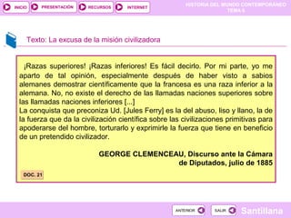 HISTORIA DEL MUNDO CONTEMPORÁNEO
TEMA 6
RECURSOS INTERNETPRESENTACIÓN
Santillana
INICIO
SALIRSALIRANTERIORANTERIOR
¡Razas superiores! ¡Razas inferiores! Es fácil decirlo. Por mi parte, yo me
aparto de tal opinión, especialmente después de haber visto a sabios
alemanes demostrar científicamente que la francesa es una raza inferior a la
alemana. No, no existe el derecho de las llamadas naciones superiores sobre
las llamadas naciones inferiores [...]
La conquista que preconiza Ud. [Jules Ferry] es la del abuso, liso y llano, la de
la fuerza que da la civilización científica sobre las civilizaciones primitivas para
apoderarse del hombre, torturarlo y exprimirle la fuerza que tiene en beneficio
de un pretendido civilizador.
GEORGE CLEMENCEAU, Discurso ante la Cámara
de Diputados, julio de 1885
Texto: La excusa de la misión civilizadora
DOC. 21DOC. 21
 