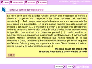 HISTORIA DEL MUNDO CONTEMPORÁNEO
TEMA 6
RECURSOS INTERNETPRESENTACIÓN
Santillana
INICIO
SALIRSALIRANTERIORANTERIOR
Es falso decir que los Estados Unidos sienten una necesidad de tierras o
alimentan proyectos con respecto a las otras naciones del hemisferio
occidental [...]. Todo lo que nuestro país desea es ver a sus vecinos estables
en el orden y la prosperidad. [...] Si una nación muestra que sabe actuar con
eficacia y con razón [...], si mantiene el orden y satisfacen sus obligaciones,
no ha de temer una intervención de los Estados Unidos. Males crónicos o una
incapacidad que acarree una relajación general [...], puede terminar en
América, como en otras partes, ocasionando la intervención [...]. Afirmando la
doctrina Monroe, tomando las medidas que hemos tomado en lo que
concierne a Cuba, Venezuela y Panamá y esforzándonos por limitar la guerra
en Extremo Oriente y asegurar la puerta abierta en China, hemos actuado en
interés nuestro y de la humanidad entera [...]
Mensaje anual del presidente
Theodore Roosevelt, 6 de diciembre de 1904
Texto: La política del “gran garrote”
DOC. 37DOC. 37
 