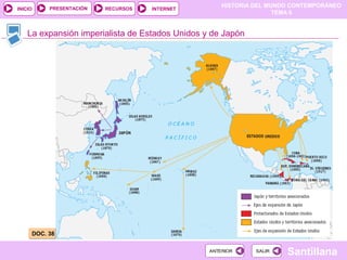 HISTORIA DEL MUNDO CONTEMPORÁNEO
TEMA 6
RECURSOS INTERNETPRESENTACIÓN
Santillana
INICIO
SALIRSALIRANTERIORANTERIOR
La expansión imperialista de Estados Unidos y de Japón
DOC. 38DOC. 38
 