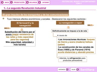 HISTORIA DEL MUNDO CONTEMPORÁNEO
TEMA 6
RECURSOS INTERNETPRESENTACIÓN
Santillana
INICIO
SALIRSALIRANTERIORANTERIOR
El gran impulso de los transportes y de las comunicaciones
Tuvo intensos efectos económicos y sociales . Destacaron los siguientes sectores::
1.- La segunda Revolución Industrial
El ferrocarril y la
navegación
El ferrocarril y la
navegación
Substitución del hierro por el
acero (mejor resistencia de
los raíles y más capacidad
para los vagones)
Más seguridad, velocidad y
más barato)
Substitución del hierro por el
acero (mejor resistencia de
los raíles y más capacidad
para los vagones)
Más seguridad, velocidad y
más barato)
La navegación a vaporLa navegación a vapor
Definitivamente se impuso a la de vela
-Las innovaciones técnicas: buques
de hierro y acero (madera) helices
(palas)
-La construcción de los canales de
Suez (1869) y de Panamá (1914)
acorto distancias y abarató precios
A causa de
DOC. 6
DOC. 7
Además, la refrigeración para
productos perecedores
 