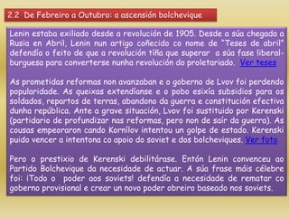 2.2 De Febreiro a Outubro: a ascensión bolchevique

Lenin estaba exiliado desde a revolución de 1905. Desde a súa chegada a
Rusia en Abril, Lenin nun artigo coñecido co nome de “Teses de abril”
defendía o feito de que a revolución tíña que superar a súa fase liberal-
burguesa para converterse nunha revolución do proletariado. Ver teses

As prometidas reformas non avanzaban e o goberno de Lvov foi perdendo
popularidade. As queixas extendíanse e o pobo esixía subsidios para os
soldados, repartos de terras, abandono da guerra e constitución efectiva
dunha república. Ante a grave situación, Lvov foi sustituido por Kerenski
(partidario de profundizar nas reformas, pero non de saír da guerra). As
cousas empeoraron cando Kornílov intentou un golpe de estado. Kerenski
puido vencer a intentona co apoio do soviet e dos bolcheviques. Ver foto

Pero o prestixio de Kerenski debilitárase. Entón Lenin convenceu ao
Partido Bolchevique da necesidade de actuar. A súa frase máis célebre
foi: ¡Todo o poder aos soviets! defendía a necesidade de rematar co
goberno provisional e crear un novo poder obreiro baseado nos soviets.
 