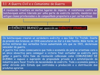 3.1 A Guerra Civil e o Comunismo de Guerra
A revolución triunfara en moitos lugares do imperio. A resistencia contra os
bolcheviques estivo liderada por unha parte do exército zarista, membros das
antigas clases privilexiadas e do campesiñado propietario e por certas etnias.



     O EXÉRCITO BRANCO por oposición ao EXÉRCITO VERMELLO


Os bolcheviques crearon un verdadeiro exército; o seu líder foi Trotski. Diante
da presión dos brancos, en 1918 executaron ao Zar e á súa familia. Máis tarde, os
éxitos militares dos vermellos foron aumentando ata que no 1921, declarouse
vencedor da guerra.
A guerra tivo como consecuencia que toda a economía do país se orientase cara a
un único obxectivo para conseguir a victoria final: avituallar ao exército para
gañar a guerra. Esta fase da revolución coñeceuse como COMUNISMO DE
GUERRA e supuxo a supresión da propiedade privada e a estatalización da
industria para facer fronte ás necesidades do exército. Toda a economía pasou a
estar dirixida polo Estado que controlaba a producción e a distribución dos
produtos agrarios.
 