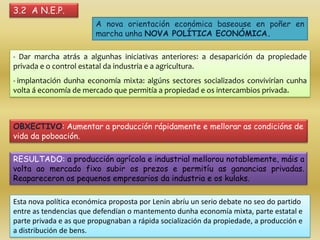 3.2 A N.E.P.
                        A nova orientación económica baseouse en poñer en
                        marcha unha NOVA POLÍTICA ECONÓMICA.

- Dar marcha atrás a algunhas iniciativas anteriores: a desaparición da propiedade
privada e o control estatal da industria e a agricultura.
- implantación dunha economía mixta: algúns sectores socializados convivirían cunha
volta á economía de mercado que permitía a propiedad e os intercambios privada.



OBXECTIVO: Aumentar a producción rápidamente e mellorar as condicións de
vida da poboación.

RESULTADO: a producción agrícola e industrial mellorou notablemente, máis a
volta ao mercado fixo subir os prezos e permitíu as ganancias privadas.
Reapareceron os pequenos empresarios da industria e os kulaks.

Esta nova política económica proposta por Lenin abríu un serio debate no seo do partido
entre as tendencias que defendían o mantemento dunha economía mixta, parte estatal e
parte privada e as que propugnaban a rápida socialización da propiedade, a producción e
a distribución de bens.
 