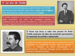 4. La era de Stalin
Á morte de Lenin prodúcese un gran debate no Partido
Bolchevique para decidir quén sería o novo xefe. A figura
más destacada en aquel momentos era Trotski.

O cambio progresivo da revolución cara ao establecemento dun
poder autoritario, nas mans dun verdadeiro dictador, o
establecemento dun absoluto centralismo e a dificultade extrema
de seguir calquera vía de progreso democrático para la revolución.



                              O home que levou a cabo este proceso foi Stalin.
                              Trotski, propulsor da idea da revolución permanente,
                              foi separado do partido e desterrado.

                             A política de Stalin orientouse cara á construcción dunha
                             sociedade sin propiedade privada; para iso liquidou a
                             N.E.P. e impulsou os plans quinquenais e a
                             colectivización. Ademáis emprega novos métodos para
                             impoñerse ideolóxicamente.
 
