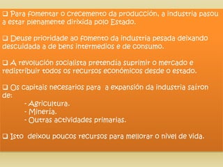  Para fomentar o crecemento da producción, a industria pasou
a estar plenamente dirixida polo Estado.

 Deuse prioridade ao fomento da industria pesada deixando
descuidada a de bens intermedios e de consumo.

 A revolución socialista pretendía suprimir o mercado e
redistribuir todos os recursos económicos desde o estado.

 Os capitais necesarios para a expansión da industria saíron
de:
      - Agricultura.
      - Minería.
      - Outras actividades primarias.

 Isto deixou poucos recursos para mellorar o nivel de vida.
 