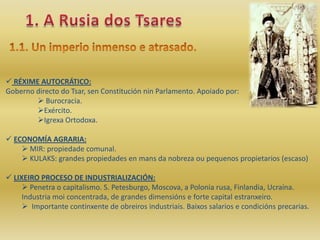  RÉXIME AUTOCRÁTICO:
Goberno directo do Tsar, sen Constitución nin Parlamento. Apoiado por:
         Burocracia.
        Exército.
        Igrexa Ortodoxa.

 ECONOMÍA AGRARIA:
     MIR: propiedade comunal.
     KULAKS: grandes propiedades en mans da nobreza ou pequenos propietarios (escaso)

 LIXEIRO PROCESO DE INDUSTRIALIZACIÓN:
      Penetra o capitalismo. S. Petesburgo, Moscova, a Polonia rusa, Finlandia, Ucraína.
     Industria moi concentrada, de grandes dimensións e forte capital estranxeiro.
      Importante continxente de obreiros industriais. Baixos salarios e condicións precarias.
 