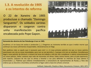 O 22 de Xaneiro de 1905
producíuse o chamado “Domingo
Sanguento". Os soldados zaristas
dispararon e cargaron contra
unha manifestación pacífica
encabezada polo Pope Gapon.

Demanda dos obreiros de San Petesburgo ó tsar en 1905.
Acudimos a ti en busca de xustiza e protección […]. Chegamos ao momento terrible en que é mellor morrer que
continuar cos nosos sufrimentos insoportables. Declarámosnos en folga.
Non pedimos máis ca aquilo que é necesario para vivir […]. A nosa primeira petición era que os nosos patróns
examinasen con nós as nosas necesidades; pero non se nos permitíu […] porque a lei non as recoñece. Considerouse
ilegal a nosa petición de diminuir o número de horas de traballo a oito por día e establecer o salario conxuntamente
cos nosos patróns. Señor: estamos aquí máis de trescentas mil almas; todos somos homes, pero só pola apariencia,
polo aspecto. Calquera de nós que se atreva a levantar a voz para defender os intereses da clase obreira é
encarcerado […]. Pedimos que ordenes inmediatamente a convocatoria de representantes de Rusia[…]. Para isto
ordena que as eleccións á Asemblea constituínte se fagan sobre a base de sufraxio universal.
                                              Voilliard, Cabourdin, Dreyfus e Marx, Documents d histoire, 1851-1971
 