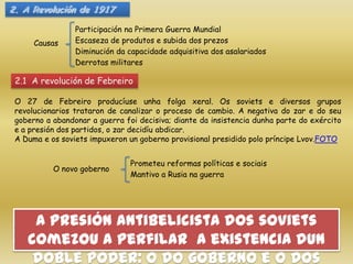 2. A Revolución de 1917

                 Participación na Primera Guerra Mundial
      Causas     Escaseza de produtos e subida dos prezos
                 Diminución da capacidade adquisitiva dos asalariados
                 Derrotas militares

 2.1 A revolución de Febreiro

 O 27 de Febreiro producíuse unha folga xeral. Os soviets e diversos grupos
 revolucionarios trataron de canalizar o proceso de cambio. A negativa do zar e do seu
 goberno a abandonar a guerra foi decisiva; diante da insistencia dunha parte do exército
 e a presión dos partidos, o zar decidíu abdicar.
 A Duma e os soviets impuxeron un goberno provisional presidido polo príncipe Lvov.FOTO


                                Prometeu reformas políticas e sociais
           O novo goberno
                                Mantivo a Rusia na guerra




     A presión antibelicista dos soviets
    comezou a perfilar a existencia dun
     doble poder: o do goberno e o dos
 