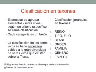 Clasificación en taxones
• El proceso de agrupar
elementos (seres vivos)
según un criterio específico
se llama clasificación.
• Cada categoría es un taxón
• La clasificación de los seres
vivos se hace necesaria
debido a la gran diversidad
de seres vivos que existen
sobre la Tierra.
• Clasificación jerárquica
en taxones:
1. REINO
2. TIPO, FILO
3. CLASE
4. ORDEN
5. FAMILIA
6. GÉNERO
7. ESPECIE
El Rey es un filósofo de mucha clase que ordena a su familia
géneros de buena especie.
 