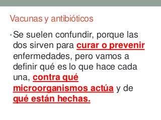 Vacunas y antibióticos
•Se suelen confundir, porque las
dos sirven para curar o prevenir
enfermedades, pero vamos a
definir qué es lo que hace cada
una, contra qué
microorganismos actúa y de
qué están hechas.
 