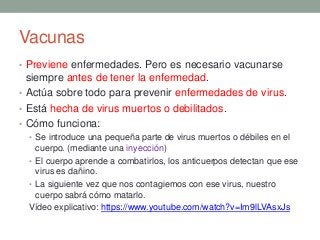 Vacunas
• Previene enfermedades. Pero es necesario vacunarse
siempre antes de tener la enfermedad.
• Actúa sobre todo para prevenir enfermedades de virus.
• Está hecha de virus muertos o debilitados.
• Cómo funciona:
• Se introduce una pequeña parte de virus muertos o débiles en el
cuerpo. (mediante una inyección)
• El cuerpo aprende a combatirlos, los anticuerpos detectan que ese
virus es dañino.
• La siguiente vez que nos contagiemos con ese virus, nuestro
cuerpo sabrá cómo matarlo.
Vídeo explicativo: https://www.youtube.com/watch?v=Im9lLVAsxJs
 