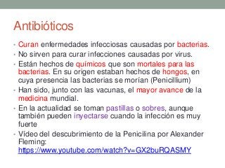 Antibióticos
• Curan enfermedades infecciosas causadas por bacterias.
• No sirven para curar infecciones causadas por virus.
• Están hechos de químicos que son mortales para las
bacterias. En su origen estaban hechos de hongos, en
cuya presencia las bacterias se morían (Penicillium)
• Han sido, junto con las vacunas, el mayor avance de la
medicina mundial.
• En la actualidad se toman pastillas o sobres, aunque
también pueden inyectarse cuando la infección es muy
fuerte
• Vídeo del descubrimiento de la Penicilina por Alexander
Fleming:
https://www.youtube.com/watch?v=GX2buRQASMY
 