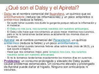 ¿Qué son el Dalsy y el Apiretal?
• Dalsy es el nombre comercial del Ibuprofeno, un químico que es
antiinflamatorio (reduce las inflamaciones) y un poco antipirético o
antitérmico (reduce la fiebre).
• Se suele tomar cuando nos duele la garganta porque reduce la inflamación y
el malestar.
• El Dalsy no nos cura, nos curamos nosotros con nuestros anticuerpos.
• El Dalsy sólo hace que nos sintamos un poco mejor mientras nos curamos,
pero si no lo tomáramos tardaríamos exactamente los mismos días en
curarnos.
• Apiretal: es el nombre comercial del Paracetamol, un químico
antitérmico (reduce la fiebre) y un poco antiinflamatorio.
• Se suele tomar cuando tenemos fiebres altas sobre todo (más de 38,5), ya
que ayuda a bajarla.
• Hace que nos sintamos mejor, pero tampoco nos cura, nos curamos
nosotros solos con nuestros anticuerpos.
• Si no lo tomamos tardaríamos exactamente los mismos días en curarnos.
• Problemas: un consumo prolongado y elevado de Dalsy puede
causar problemas estomacales. Un consumo elevado y prolongado
de Apiretal puede dañar el hígado. Ninguno son anticuerpos ni
vacunas.
 