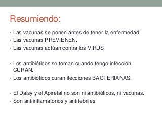 Resumiendo:
• Las vacunas se ponen antes de tener la enfermedad
• Las vacunas PREVIENEN.
• Las vacunas actúan contra los VIRUS
• Los antibióticos se toman cuando tengo infección,
CURAN.
• Los antibióticos curan ifecciones BACTERIANAS.
• El Dalsy y el Apiretal no son ni antibióticos, ni vacunas.
• Son antiinflamatorios y antifebriles.
 
