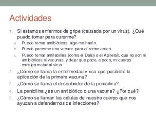 Actividades
1. Si estamos enfermos de gripe (causada por un virus), ¿Qué
puedo tomar para curarme?
a. Puedo tomar antibióticos, algo me harán.
b. Puedo ponerme una vacuna para curarme antes.
c. Puedo tomar antifebriles (como el Dalsy o el Apiretal), que no son ni
antibióticos ni vacunas, y dejar que poco, a poco, mi cuerpo
consiga matar al virus.
2. ¿Cómo se llama la enfermedad vírica que posibilitó la
aplicación de la primera vacuna?
3. ¿Cómo se llama el descubridor de la penicilina?
4. La penicilina ¿es un antibiótico o una vacuna? ¿Por qué?
5. ¿Cómo se llaman las células de nuestro cuerpo que nos
ayudan a defendernos de infecciones?
 