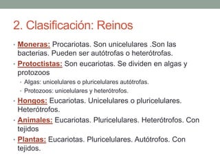 2. Clasificación: Reinos
• Moneras: Procariotas. Son unicelulares .Son las
bacterias. Pueden ser autótrofas o heterótrofas.
• Protoctistas: Son eucariotas. Se dividen en algas y
protozoos
• Algas: unicelulares o pluricelulares autótrofas.
• Protozoos: unicelulares y heterótrofos.
• Hongos: Eucariotas. Unicelulares o pluricelulares.
Heterótrofos.
• Animales: Eucariotas. Pluricelulares. Heterótrofos. Con
tejidos
• Plantas: Eucariotas. Pluricelulares. Autótrofos. Con
tejidos.
 