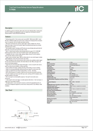 1 1
Specifications
Description
Features
* Desktop design, built in 7 inch resistance touch screen by 800 × 480 dot matrix K600 + kernel
65K color, to fulfill clear display and sensitive touch. It will enter into sleeping and low-consumption
states if no operation, with user-friendly man-machine interface.
* With numeric and function keys interface. Support page to single or multiple zones, all zones.
Support direct page or intercom with terminal, support environmental monitoring to any terminal,
with distance up to 5 meters.
* With embedded computer technology and DSP audio processing technology, high-speed industrial-
grade chips, to ensure the start-up time less than 1 second.
* Built in 1 channel network hardware audio decoding module that supports TCP / IP, UDP, IGMP
(multicast) protocol to achieve 16-bit stereo CD quality network t audio signal transmission.
* Compatible with routers, switches, bridges, gateways, Modem, Internet, 2G, 3G, 4G, multicast,
unicast and other arbitrary network structures.
* Support remote on-demand, support 1000 user defined audios for mute control (supports multiple
signal amplification, mixing, three priority levels, tone control).
* Support full-duplex two-way intercom function, built-in network echo cancellation module. Support
two-way intercom between the terminals, with network delay less than 100ms, and suppress the
network echo howling completely.
* Support hints for ask for help signal ringing, flashing lights , one key to accept the call, intercom ,
hands-free calls and receive broadcast, to achieve quick links.
* Support multiple call strategies, including call waiting, call forwarding, no answer reminding.
* Support for answering automatically, manual answering, and support for custom answer tone.
* Support user-defined interval setting for call forwarding , no answer ,call waiting.
* Built-in 2W full-frequency hi-fi speaker, to fulfill two-way conversation and network monitoring.
* One φ3.5 headphone jack and one φ3.5 MIC input socket, matching with 95% headphones and a
portable microphone in the market.
* With 1 line output for external amplifier expansion, 1 line input for more audio sources
transmission.
* 1 alarm output for short circuit trigger ,to cascade expansion alarm device; 1 short circuit input, to
trigger preset voice prompts (or alarm).
* The digital products is more convenient for extension, no limit by the geographical position, no
need increase management equipment for control center, sharing network to save cabling,or simple
installation.
It is applied to a variety of call centers, alarm centers, duty room, leadership offices, meeting rooms
and so on, to fulfill one way paging (point to point, to a single zone, or all zones)to a variety of
network terminals, two-way intercom and monitoring.
7-inch Touch Screen Desktop Intercom Paging Microphone
T-7702A
Model
Network Interface
Support Protocol
Audio Type
Sampling Rate
Transmission Rate
Audio Mode
Display Dimension
Screen Resolution
Screen Type
Keyboard Type
Keyboard Input Type
Inscribed Speaker Impedance and Power Rating
THD
Frequency Response
SNR
PHONE OUT Output Impedance and Power Rating
LINE OUT Output Level
LINE OUT Output Impedance
LINE IN Input Sensitivity
MIC Input Sensitivity(Unbalance)
Short-circuit Input
Short-circuit Output
Working Temperature
Working Moisture
Working Consumption
Power Input
Dimension
Weight
T-7702A
Standard RJ45 input
TCP/IP,UDP,IGMP (Multicast)
MP3
8K~48KHz
100Mbps
16 bit CD quality
7-inch
800 x 480Pixel
65K color DGUS Screen
Virtual QWERTY Keyboard
Touch screen
4Ω, 2W
≤1%
80Hz~16KHz +1dB/-3dB
>65dB
32Ω, 2mW
1000mV Industry standard wire terminals
470Ω
350mV Industry standard wire terminals
10mV
Dry contact input
Max 1A/30VDC Dry contact input
5℃~40℃
20%~80% Relative humidity,
without condensation
≤6W
~190-240V 50/60Hz(power adapter);DC24V/2A
200×158×163 mm
1.2Kg
Power adapter
Control alarm lamp
Short circuit input
CD/MP3/radio
Communications headset
Active or amplifier
www.itctech.com.cn info@itc-pa.com.cn
 