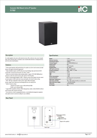 1 1
SpecificationsDescription
Features
* Professional integration wall mounted design, the speaker case meet sound resonance principle
design, with elegant and beautiful appearance.
* Adopt embedded computer and DSP audio processing technology, high speed industrial SCM
system chips, to ensure the start-up time is less than 1 second.
* Build-in one network hardware audio decoding module, it supports TCP/IP, UDP, IGMP(multicast
protocol), to realize the network transfer audio signal of 16-bit CD quality.
* Build-in 2 channel digital amplifier 2x10W, 1 channel to connect main speaker, the other connect
assistant speaker to fulfill smooth and strong sound quality, with network volume setting.
* With 1 AUX input, independent volume control, support offline local paging
function. Support mute volume preset and background music mix output preset.
* Build-in 2 priority settings:
1) Network voice alarm is prior to AUX and Network BGM.
2) AUX is prior to Network BGM.
* Support DHCP, compatible with Router, PABX, bridge gateway, modem, intelnet,2G,3G,4G, multicast,
unicast and any other network construction.
* Easy extension, no limit for geographical location, no need additional management equipment,
share public network to avoid extra cabling for easy installation.
It is widely applied in classroom, multi-media classroom, office, conference room, prison, hospital
office, metro, and other places, to broadcast some recorded audio documents or background music,
and to be used as local broadcast.
Economic Wall Mount Active IP Speaker
T-7707
Model
Network Interface
Transmission Speed
Protocol Support
Audio Format
Audio Mode
Sampling Rate
AUX input sensitivity
Frequency Response
Rated Power
THD
SNR
Power Consumption
Circuit Protection
Operating Temperature
Operating Humidity
Operating Power Supply
Dimension
Net Weight
T-7707
Standard RJ45 input
100Mbps
TCP/IP,UDP,IGMP(Multicast)
MP3
16 bit CD quality
8K~48KHz
350mV (unbalanced)
80Hz~16KHz +1/-3dB
2x20W
≤1%
>65dB
<50W
Overload, short circuit protection
5℃~40℃
20%~80% relative humidity, no condensation
~190-240V 50/60Hz
190x180x280mm
3Kg
Each machine
Ethernet port/switches
Output to the speakers
Power input
www.itctech.com.cn info@itc-pa.com.cn
 